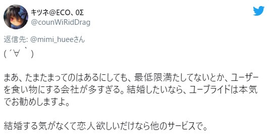 まあ、たまたまってのはあるにしても、最低限満たしてないとか、ユーザーを食い物にする会社が多すぎる。結婚したいなら、ユーブライドは本気でお勧めしますよ。  結婚する気がなくて恋人欲しいだけなら他のサービスで。